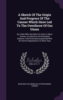 Hardcover A Sketch Of The Origin And Progress Of The Causes Which Have Led To The Overthrow Of Our Union: By A Man Who Has Been An Actor In Many Scenes, An Atte Book