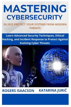 MASTERING CYBERSECURITY IN 2025: PROTECT YOUR SYSTEMS FROM MODERN THREATS: Learn Advanced Security Techniques, Ethical Hacking, and Incident Response to Protect Against Evolving Cyber Threats