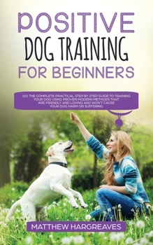 Paperback Positive Dog Training for Beginners 101: The Complete Practical Step by Step Guide to Training your Dog using Proven Modern Methods that are Friendly Book