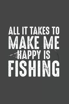 All It Takes To Make Me Happy Is Fishing: The Ultimate Fishing Log For The Tackle Box With Fishing Rod and Fish Hook Graphic Notebook / Journal Gift (6 x 9 - 110 Blank Fishing Notes)
