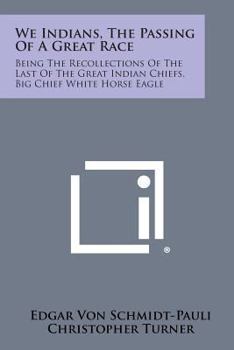 We Indians, The Passing Of A Great Race: Being The Recollections Of The Last Of The Great Indian Chiefs, Big Chief White Horse Eagle