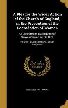 A Plea for the Wider Action of the Church of England, in the Prevention of the Degradation of Women: As Submitted to a Committee of Convocation Held ... Volume Talbot collection of British pamphlets