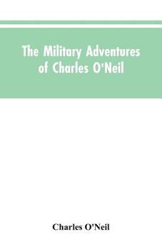 Paperback The Military Adventures of Charles O'Neil, Who Was a Soldier in the Army of Lord Wellington During the Memorable Peninsular War and the Continental Ca Book