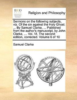Sermons on the following subjects, viz. Of the sin against the Holy Ghost. ... By Samuel Clarke, ... Published from the author's manuscript, by John ... The second edition, corrected. Volume 6 of 10