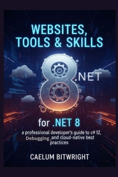 Websites, Tools & Skills for .NET 8: A Professional Developer's Guide to C# 12, Debugging, and Cloud-Native Best Practices (The Caelum Protocol)