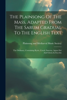The Plainsong Of The Mass, Adapted From The Sarum Gradual To The English Text: The Ordinary, Containing Kyrie, Creed, Sanctus, Agnus Dei And Gloria In Excelsis