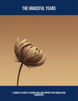 The Graceful Years: A Complete Guide To Senior Care And Support For Families And Caregivers