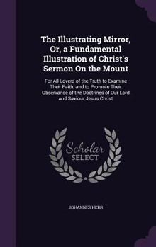 The Illustrating Mirror: Or, a Fundamental Illustration of Christ's Sermon on the Mount. for All Lovers of the Truth to Examine Their Faith and to Promote Their Observance of the Doctrines of Our Lord