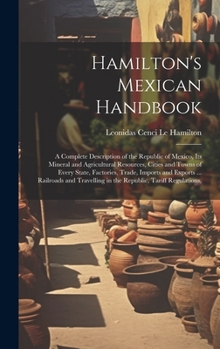 Hamilton's Mexican Handbook: A Complete Description of the Republic of Mexico, Its Mineral and Agricultural Resources, Cities and Towns of Every ... in the Republic, Tariff Regulations,