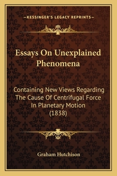 Paperback Essays On Unexplained Phenomena: Containing New Views Regarding The Cause Of Centrifugal Force In Planetary Motion (1838) Book