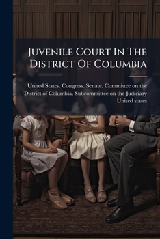 Juvenile Court In The District Of Columbia: Hearing Before A Subcommittee Of The Committee On The District Of Columbia, United States Senate, ... Amend An Act Entitled "an Act To Create A...