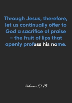 Hebrews 13:15 Notebook: Through Jesus, therefore, let us continually offer to God a sacrifice of praise – the fruit of lips that openly profess his ... Christian Journal/Diary Gift, Doodle Present