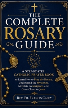 THE COMPLETE ROSARY GUIDE: A Step-by-Step Catholic Prayer Book to Learn How to Pray the Rosary, Understand the Mysteries, Meditate on Scripture, and Grow Closer to Jesus