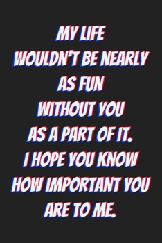 My life wouldn’t be nearly as fun without you as a part of it. I hope you know how important you are to me.: Lined journal / notebook gift for him or her a good add to your surprise basket!