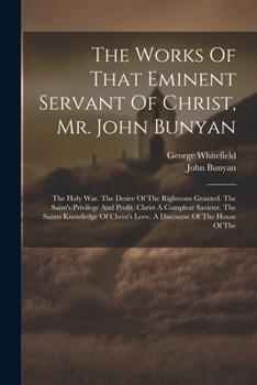 The Works Of That Eminent Servant Of Christ, Mr. John Bunyan: The Holy War. The Desire Of The Righteous Granted. The Saint's Privilege And Profit. ... Love. A Discourse Of The House Of The