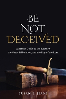 Be Not Deceived : A Berean Examination of the Rapture, the Great Tribulation, and the Day of the Lord