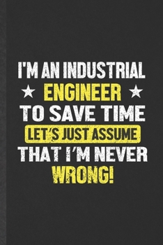 I'm an Industrial Engineer to Save Time Let's Just Assume That I'm Never Wrong: Funny Industrial Engineering Lined Notebook/ Blank Journal For Future ... Graphic Birthday Gift Modern 6x9 110 Pages