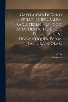 Catecheses de Saint Cyrille de J�rusalem, Traduites En Fran�ois, Avec Des Notes Et Des Dissertations Dogmatiques, Par M. Jean Grancolas...