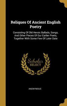 Reliques Of Ancient English Poetry: Consisting Of Old Heroic Ballads, Songs, And Other Pieces Of Our Earlier Poets, Together With Some Few Of Later Date