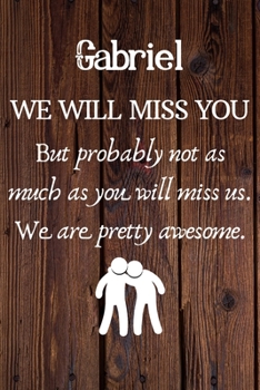 Gabriel We Will Miss You But Probably Not as Much As You Will Miss us. We Are Pretty Awesome.: Gabriel Funny gift for coworker / colleague that is ... him or her. (6 x 9 - 110 Blank Lined Pages)