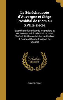 La S�n�chauss�e d'Auvergne et Si�ge Pr�sidial de Riom au XVIIIe si�cle: Etude historique d'apr�s les papiers et documents in�dits de MM Jacques Chabrol, Guillaume-Michel de Chabrol & Gaspard-Claude-Fr