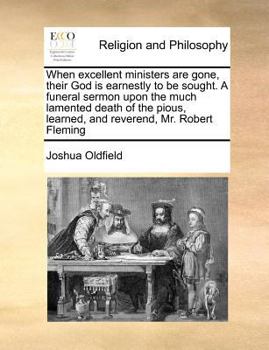 When excellent ministers are gone, their God is earnestly to be sought. A funeral sermon upon the much lamented death of the pious, learned, and reverend, Mr. Robert Fleming