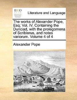 The works of Alexander Pope, Esq; Vol. IV. Containing the Dunciad, with the prolegomena of Scriblerus, and notes variorum. Volume 4 of 4