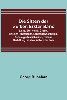 Die Sitten der Völker, Erster Band; Liebe, Ehe, Heirat, Geburt, Religion, Aberglaube, Lebensgewohnheiten, Kultureigentümlichkeiten, Tod und Bestattung bei allen Völkern der Erde