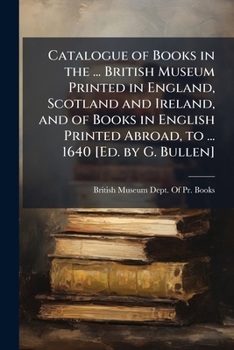 Catalogue of Books in the ... British Museum Printed in England, Scotland and Ireland, and of Books in English Printed Abroad, to ... 1640 [Ed. by G. Bullen].
