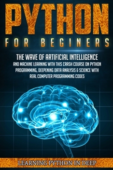Python For Beginners: Ride The Wave Of Artificial Intelligence And Machine Learning With This Crash Course On Python Programming, Deepening Data Analysis & Science With Real Computer Programming Codes