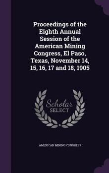 Proceedings of the Eighth Annual Session of the American Mining Congress, El Paso, Texas, November 14, 15, 16, 17 and 18, 1905