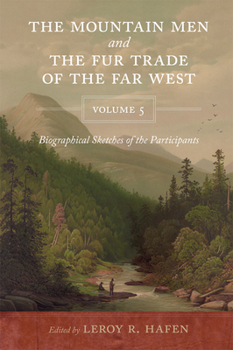 The Mountain Men and the Fur Trade of the Far West, Volume 5: Biographical sketches of the participants by scholars of the subjects and with introductions by the editor