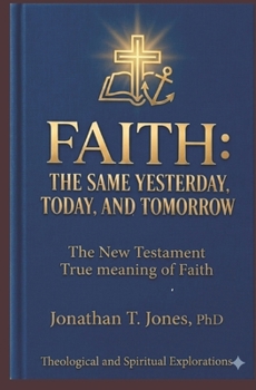 Faith: THE SAME YESTERDAY, TODAY, AND TOMORROW: The New Testament True Meaning of Faith