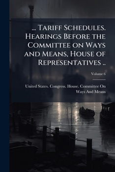... Tariff schedules. Hearings before the Committee on ways and means, House of representatives .. Volume 6