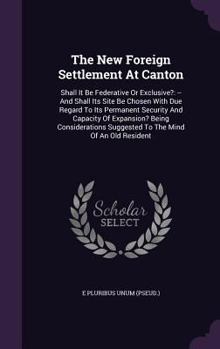 The New Foreign Settlement at Canton: Shall It Be Federative or Exclusive?: -- And Shall Its Site Be Chosen with Due Regard to Its Permanent Security and Capacity of Expansion? Being Considerations Su