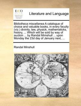 Bibliotheca miscellanea A catalogue of choice and valuable books, in every faculty (viz.) divinity, law, physick, mathematicks, history, ... Which ... upon Monday the 23d day of January next, ...