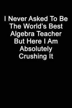 I Never Asked To Be The World’s Best Algebra Teacher But Here I Am Absolutely Crushing It: Blank Lined Journal