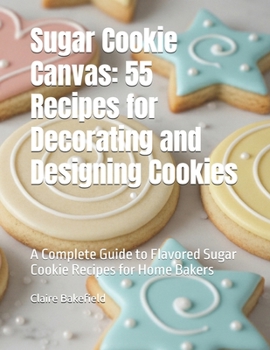 Sugar Cookie Canvas: 55 Recipes for Decorating and Designing Cookies: A Complete Guide to Flavored Sugar Cookie Recipes for Home Bakers