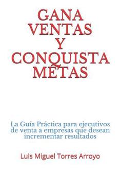 Gana Ventas Y Conquista Metas: La Gu�a Pr�ctica Para Ejecutivos de Venta a Empresas Que Desean Incrementar Resultados