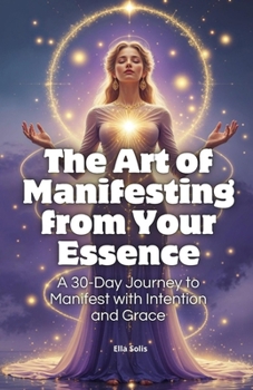 The Art of Manifesting from Your Essence: A 30-Day Journey to Manifest with Intention and Grace