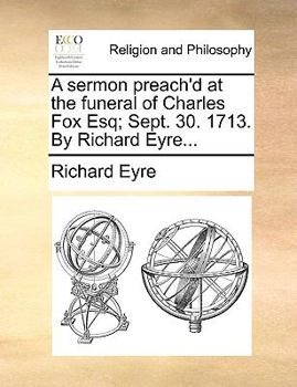 A sermon preach'd at the funeral of Charles Fox Esq; Sept. 30. 1713. By Richard Eyre...