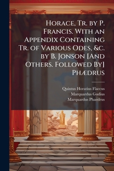Horace, Tr. by P. Francis. with an Appendix Containing Tr. of Various Odes, &c. by B. Jonson [And Others. Followed By] Phædrus: With the Appendix of Gudius, Tr. by C. Smart