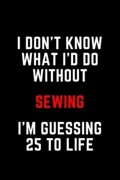 I Don't Know What I'd Do Without Sewing I'm Guessing 25 To Life: 6"x9" 120 Pages Journal