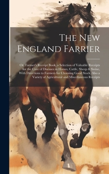 The New England Farrier; or, Farmer's Receipt Book, a Selection of Valuable Receipts for the Cure of Diseases in Horses, Cattle, Sheep & Swine, With ... of Agricultural and Miscellaneous Receipts