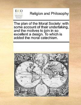 The plan of the Moral Society: with some account of their undertaking, and the motives to join in so excellent a design. To which is added the moral catechism.