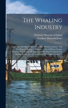 The Whaling Industry: Exhibition Of Objects Illustrating The Whaling Industry And The Natural History Of Whales ... List Of Essex County Whaling Vessels. List Of Pictures Of Whaling Vessels In The Mar