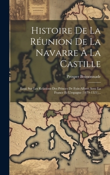 Hardcover Histoire De La Réunion De La Navarre À La Castille: Essai Sur Les Relations Des Princes De Foix-albret Avec La France Et L'espagne (1479-1521)... [French] Book
