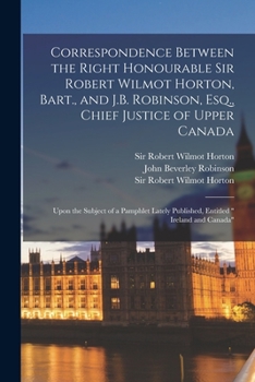 Paperback Correspondence Between the Right Honourable Sir Robert Wilmot Horton, Bart., and J.B. Robinson, Esq., Chief Justice of Upper Canada [microform]: Upon Book