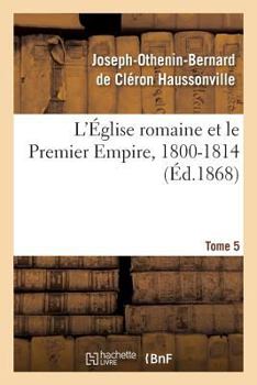 Paperback L'Église Romaine Et Le Premier Empire, 1800-1814. T. 5: : Avec Notes, Correspondances Diplomatiques Et Pièces Justificatives Entièrement Inédites [French] Book