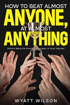 How to Beat Almost Anyone, at Almost Anything: Without Being the Smartest, Strongest, or Most Talented